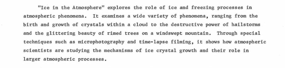 Ice in the Atmosphere explores the role of ice and freezing processes in atmospheric phenomena. It examines a wide variety of phenomena, ranging from the birth and growth of crystals within a cloud to the destructive power of hailstorms and the glittering beauty of rimed trees on a windswept mountain. Through special techniques such as microphotography and time-lapse filming, it shows how atmospheric scientists are studying the mechanisms of ice crystal growth and their role in larger atmospheric processes.